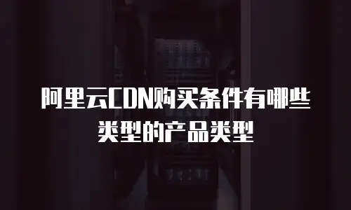 阿里云CDN购买条件有哪些类型的产品类型