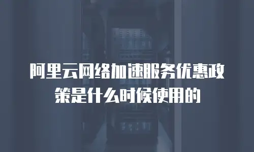 阿里云网络加速服务优惠政策是什么时候使用的