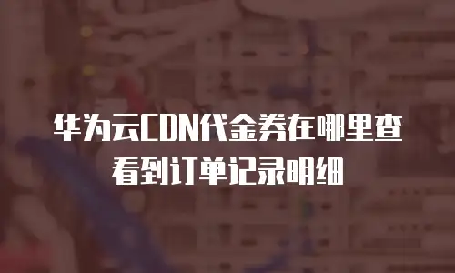 华为云CDN代金券在哪里查看到订单记录明细