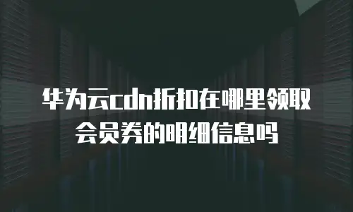 华为云cdn折扣在哪里领取会员券的明细信息吗