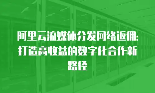 阿里云流媒体分发网络返佣：打造高收益的数字化合作新路径