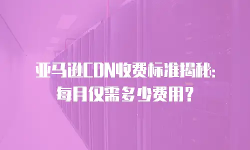 亚马逊CDN收费标准揭秘：每月仅需多少费用？