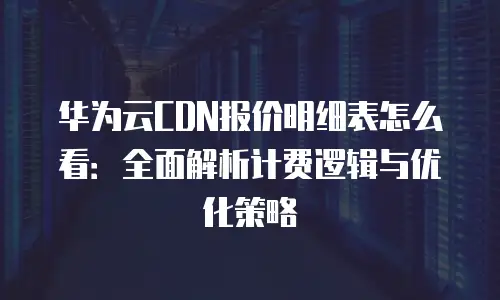 华为云CDN报价明细表怎么看：全面解析计费逻辑与优化策略