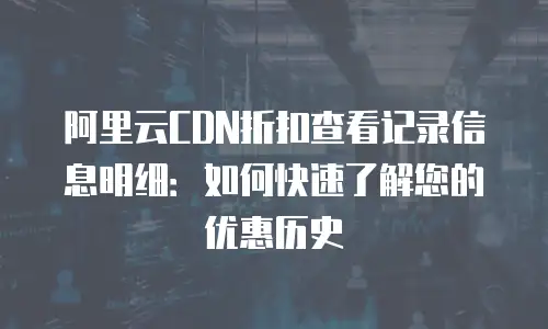 阿里云CDN折扣查看记录信息明细：如何快速了解您的优惠历史