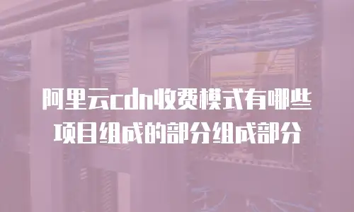 阿里云cdn收费模式有哪些项目组成的部分组成部分