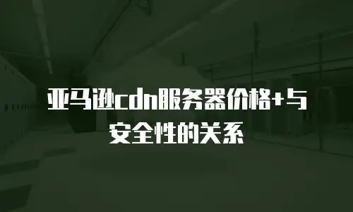 亚马逊cdn服务器价格+与安全性的关系