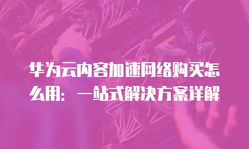 华为云内容加速网络购买怎么用：一站式解决方案详解