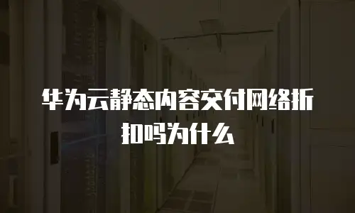 华为云静态内容交付网络折扣吗为什么