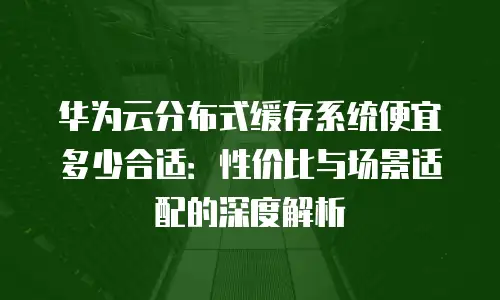 华为云分布式缓存系统便宜多少合适：性价比与场景适配的深度解析