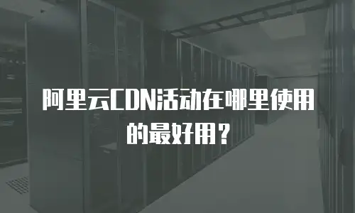阿里云CDN活动在哪里使用的最好用？
