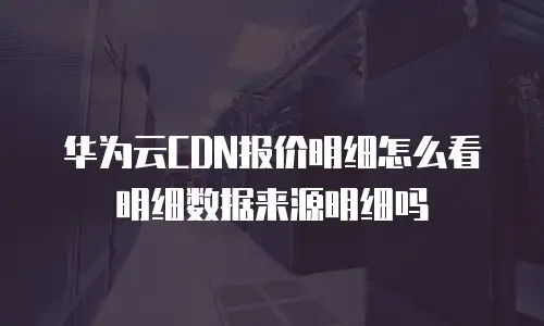 华为云CDN报价明细怎么看明细数据来源明细吗
