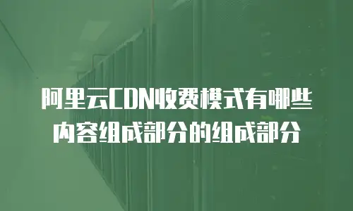 阿里云CDN收费模式有哪些内容组成部分的组成部分