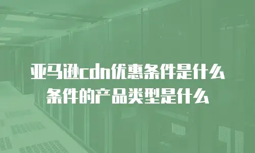 亚马逊cdn优惠条件是什么条件的产品类型是什么