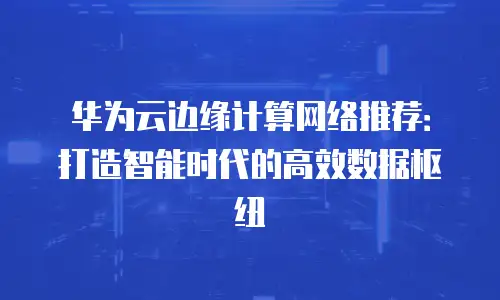 华为云边缘计算网络推荐：打造智能时代的高效数据枢纽