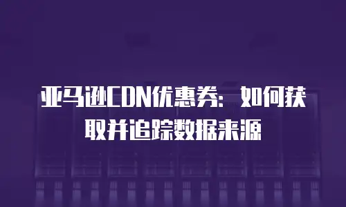 亚马逊CDN优惠券：如何获取并追踪数据来源