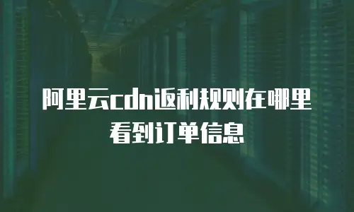 阿里云cdn返利规则在哪里看到订单信息