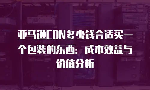 亚马逊CDN多少钱合适买一个包装的东西：成本效益与价值分析