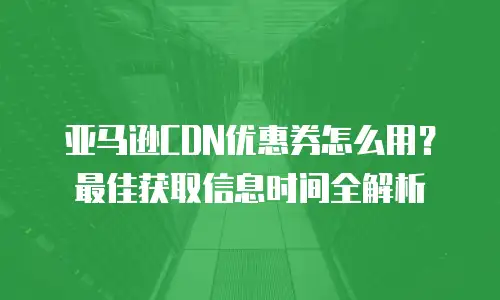 亚马逊CDN优惠券怎么用？最佳获取信息时间全解析