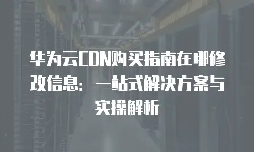 华为云CDN购买指南在哪修改信息：一站式解决方案与实操解析