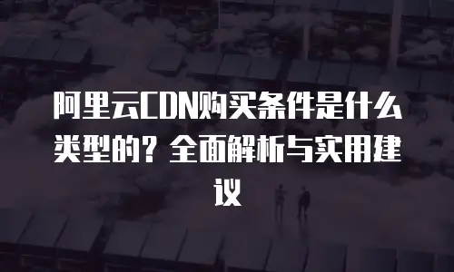 阿里云CDN购买条件是什么类型的？全面解析与实用建议
