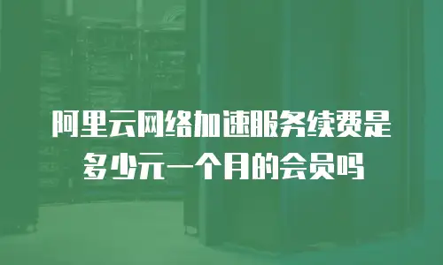 阿里云网络加速服务续费是多少元一个月的会员吗
