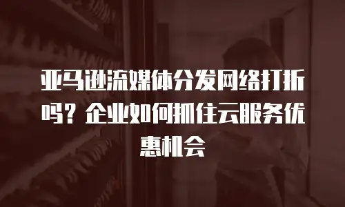 亚马逊流媒体分发网络打折吗？企业如何抓住云服务优惠机会