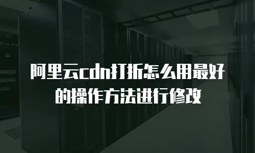 阿里云cdn打折怎么用最好的操作方法进行修改