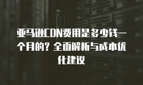 亚马逊CDN费用是多少钱一个月的？全面解析与成本优化建议