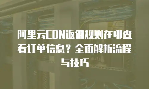 阿里云CDN返佣规则在哪查看订单信息？全面解析流程与技巧