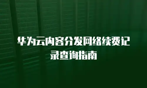 华为云内容分发网络续费记录查询指南