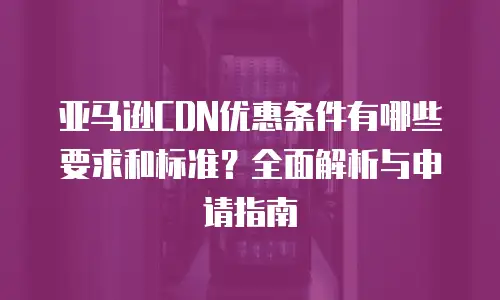 亚马逊CDN优惠条件有哪些要求和标准？全面解析与申请指南