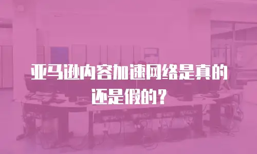 亚马逊内容加速网络是真的还是假的？