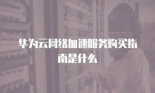 华为云网络加速服务购买指南是什么