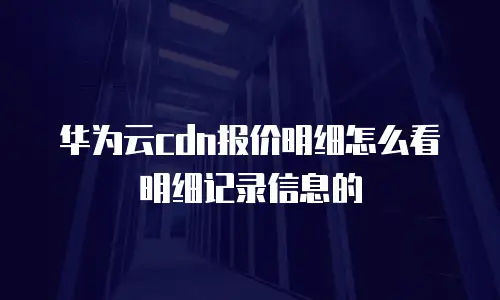 华为云cdn报价明细怎么看明细记录信息的