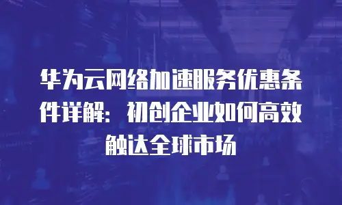 华为云网络加速服务优惠条件详解：初创企业如何高效触达全球市场