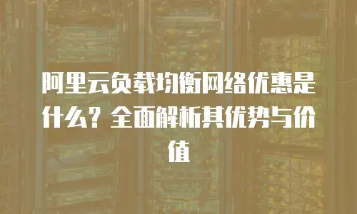 阿里云负载均衡网络优惠是什么？全面解析其优势与价值