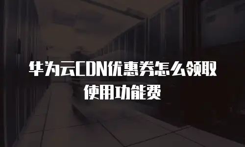 华为云CDN优惠券怎么领取使用功能费