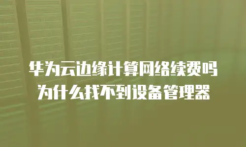 华为云边缘计算网络续费吗为什么找不到设备管理器