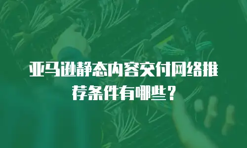 亚马逊静态内容交付网络推荐条件有哪些？