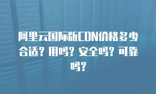 阿里云国际版CDN价格多少合适？用吗？安全吗？可靠吗？