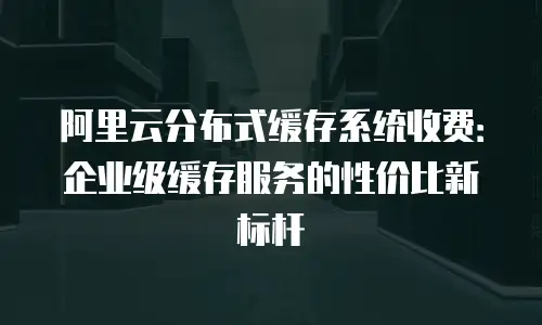 阿里云分布式缓存系统收费：企业级缓存服务的性价比新标杆