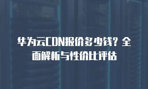 华为云CDN报价多少钱？全面解析与性价比评估