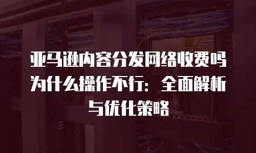 亚马逊内容分发网络收费吗为什么操作不行：全面解析与优化策略