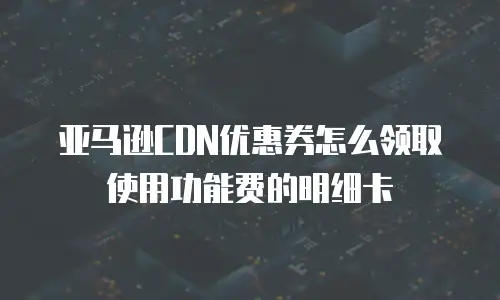 亚马逊CDN优惠券怎么领取使用功能费的明细卡