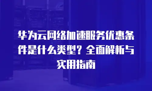 华为云网络加速服务优惠条件是什么类型？全面解析与实用指南