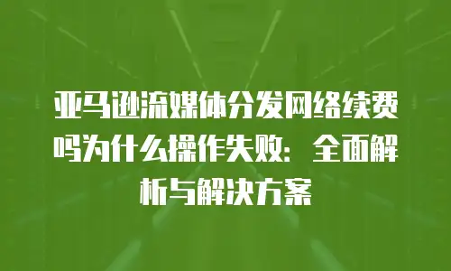 亚马逊流媒体分发网络续费吗为什么操作失败：全面解析与解决方案
