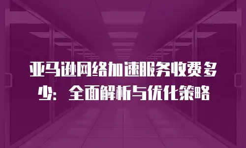 亚马逊网络加速服务收费多少：全面解析与优化策略