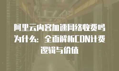 阿里云内容加速网络收费吗为什么：全面解析CDN计费逻辑与价值