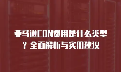 亚马逊CDN费用是什么类型？全面解析与实用建议