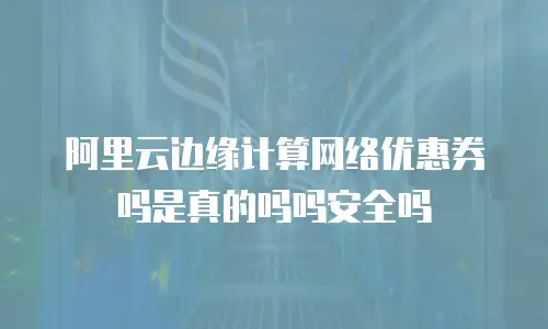 阿里云边缘计算网络优惠券吗是真的吗吗安全吗